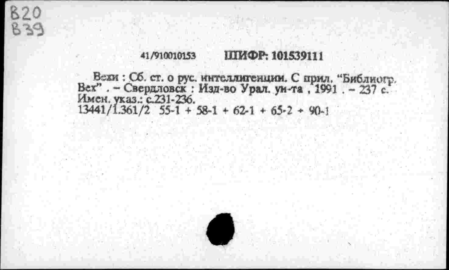 ﻿В20
<1 /910010153 ШИФР: 101539111
Вехи : Сб. ст. о рус. интеллигенции. С ирил, “Библиогр Вех” . - Свердловск : Изд-во Урал, ун-та . 1991 . - 237 с. Имен, указ.: с.231-236.
13441/1.361/2 55-1 + 58-1 * 62-1 * 65-2 * 90-1